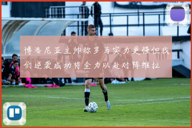 博洛尼亚主帅称罗马实力更强但我们逆袭成功将全力以赴对阵维拉