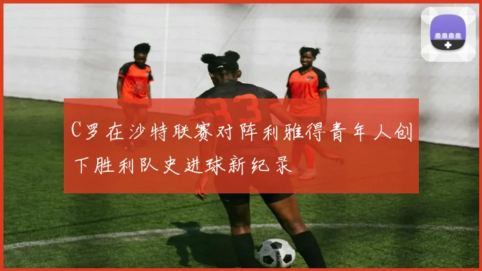 C罗在沙特联赛对阵利雅得青年人创下胜利队史进球新纪录