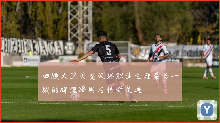回顾大卫贝克汉姆职业生涯最后一战的辉煌瞬间与传奇足迹