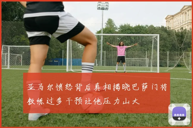 亚马尔愤怒背后真相揭晓巴萨门将教练过多干预让他压力山大