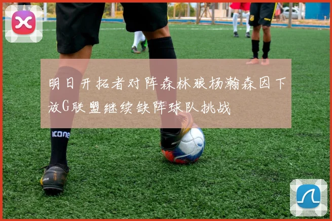 明日开拓者对阵森林狼杨瀚森因下放G联盟继续缺阵球队挑战