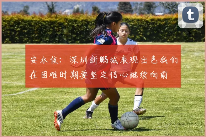 安永佳：深圳新鹏城表现出色我们在困难时期要坚定信心继续向前