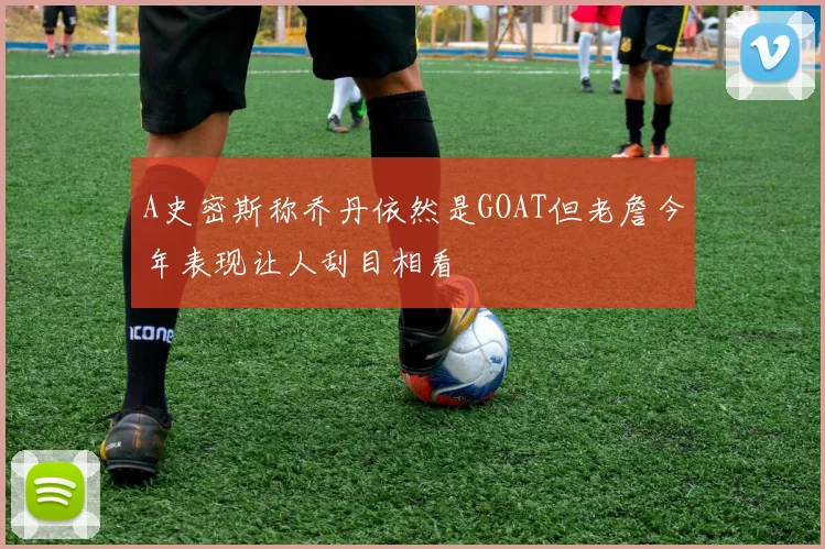 A史密斯称乔丹依然是GOAT但老詹今年表现让人刮目相看