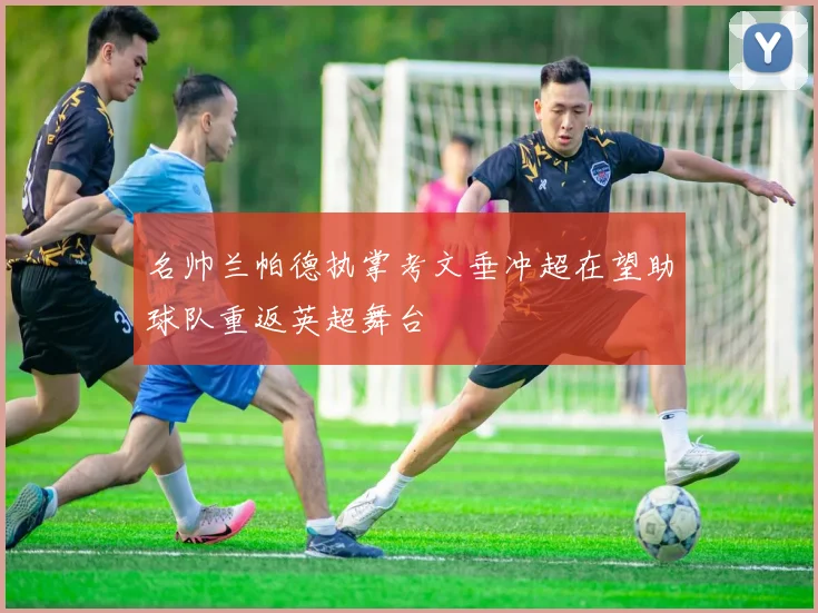 名帅兰帕德执掌考文垂冲超在望助球队重返英超舞台