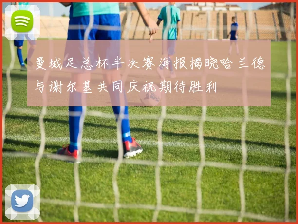 曼城足总杯半决赛海报揭晓哈兰德与谢尔基共同庆祝期待胜利