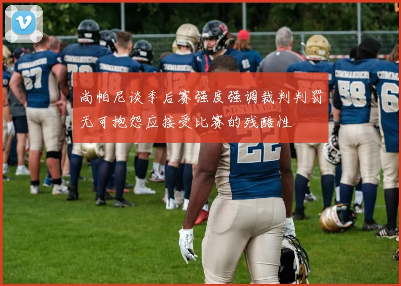尚帕尼谈季后赛强度强调裁判判罚无可抱怨应接受比赛的残酷性