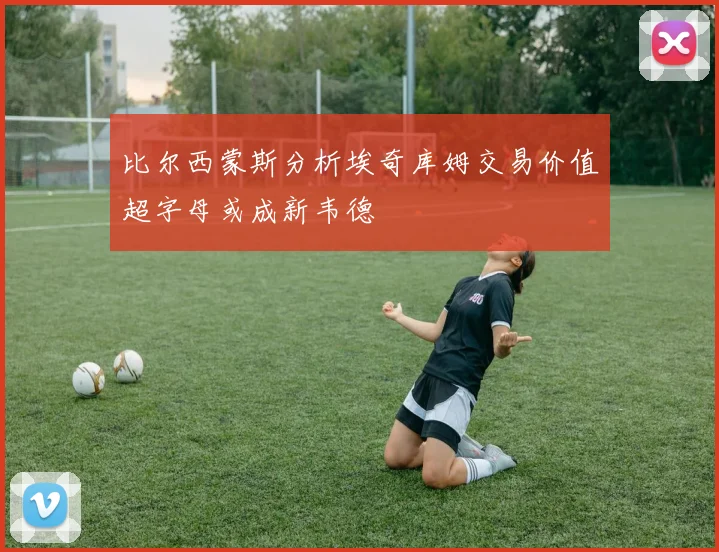 比尔西蒙斯分析埃奇库姆交易价值超字母或成新韦德
