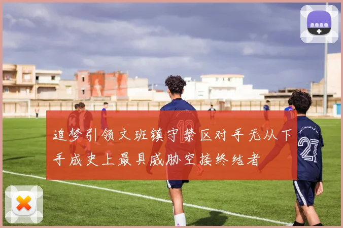 追梦引领文班镇守禁区对手无从下手成史上最具威胁空接终结者