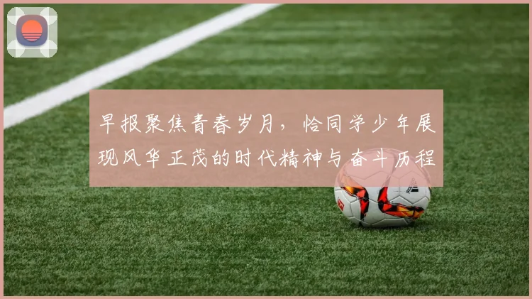 早报聚焦青春岁月，恰同学少年展现风华正茂的时代精神与奋斗历程