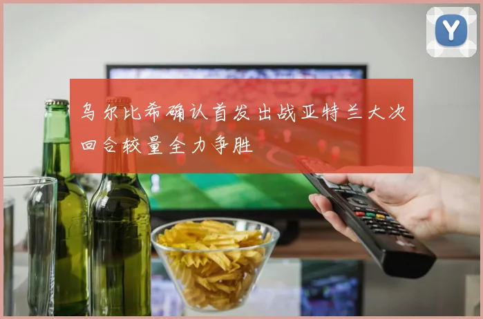 乌尔比希确认首发出战亚特兰大次回合较量全力争胜