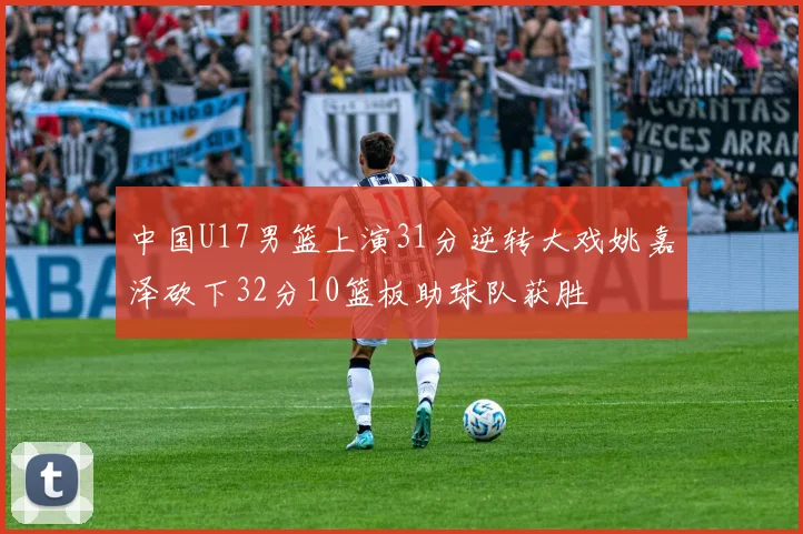 中国U17男篮上演31分逆转大戏姚嘉泽砍下32分10篮板助球队获胜