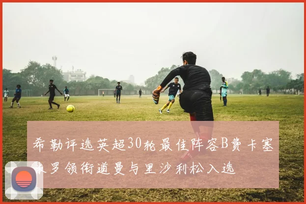 希勒评选英超30轮最佳阵容B费卡塞米罗领衔道曼与里沙利松入选