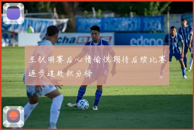 王秋明赛后心情愉悦期待后续比赛逐步追赶积分榜