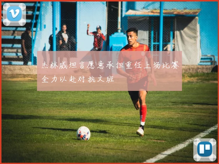 杰林威坦言愿意承担重任上场比赛全力以赴对抗文班