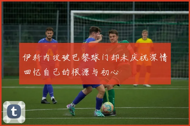 伊科内攻破巴黎球门却未庆祝深情回忆自己的根源与初心
