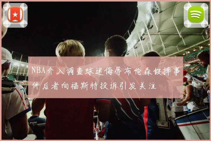 NBA介入调查球迷侮辱布伦森假摔事件后者向福斯特投诉引发关注