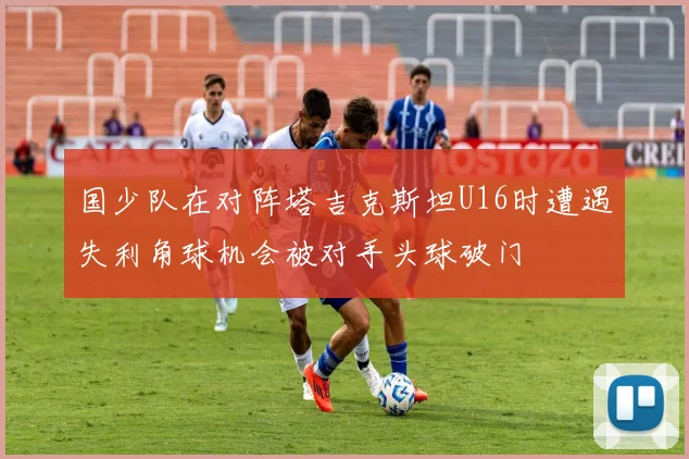 国少队在对阵塔吉克斯坦U16时遭遇失利角球机会被对手头球破门