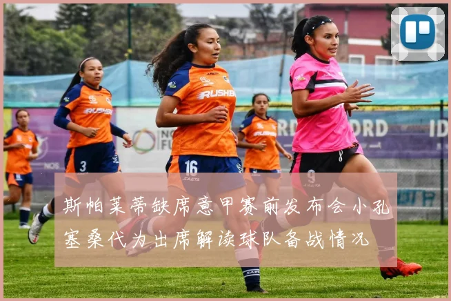 斯帕莱蒂缺席意甲赛前发布会小孔塞桑代为出席解读球队备战情况