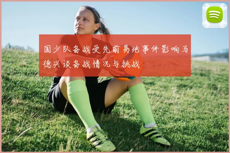 国少队备战受先前易地事件影响马德兴谈备战情况与挑战