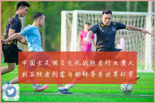 中国女足明日生死战胜者对决澳大利亚败者则需与朝鲜争夺世界杯资格