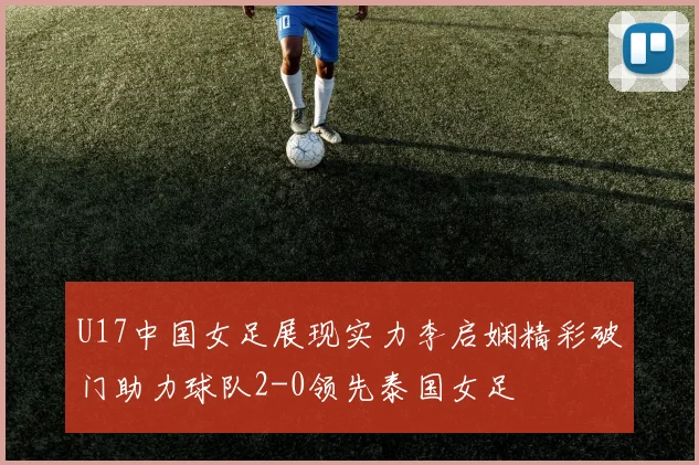 U17中国女足展现实力李启娴精彩破门助力球队2-0领先泰国女足