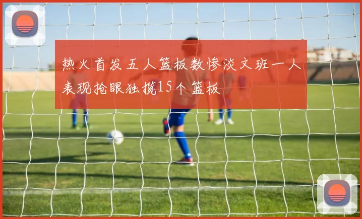 热火首发五人篮板数惨淡文班一人表现抢眼独揽15个篮板