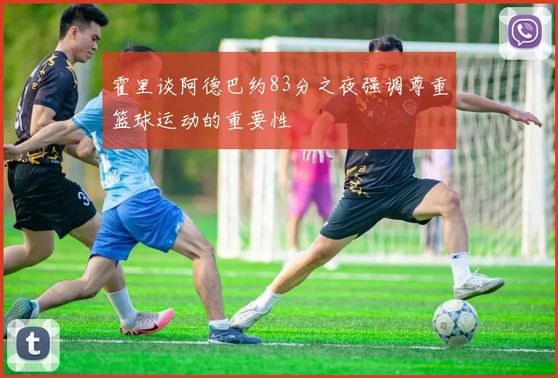 霍里谈阿德巴约83分之夜强调尊重篮球运动的重要性
