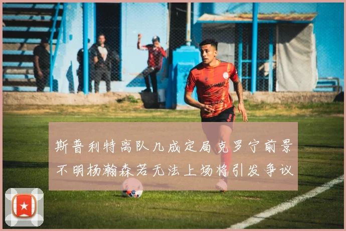 斯普利特离队几成定局克罗宁前景不明杨瀚森若无法上场将引发争议