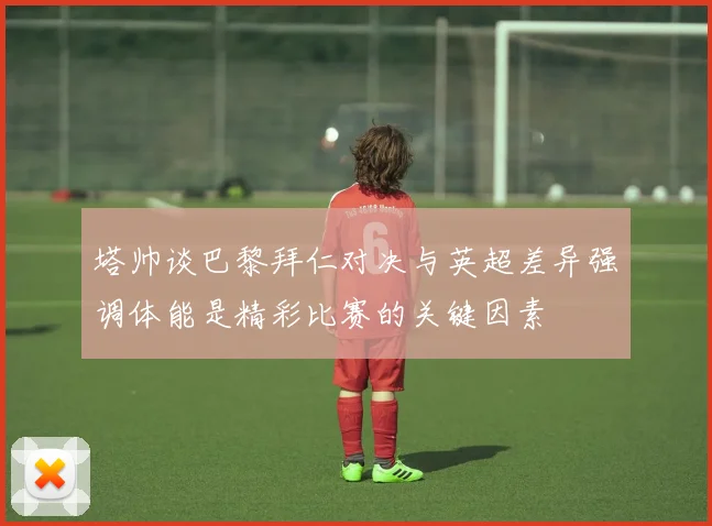 塔帅谈巴黎拜仁对决与英超差异强调体能是精彩比赛的关键因素