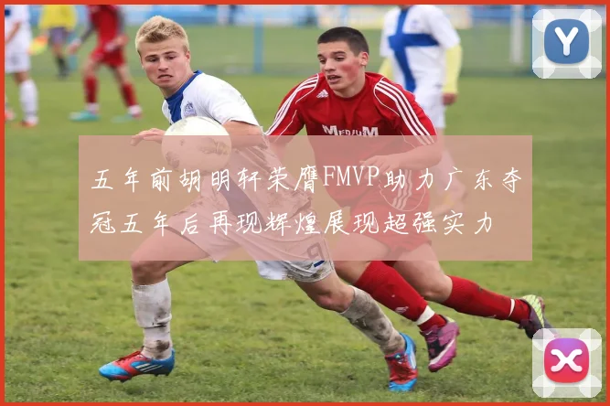 五年前胡明轩荣膺FMVP助力广东夺冠五年后再现辉煌展现超强实力
